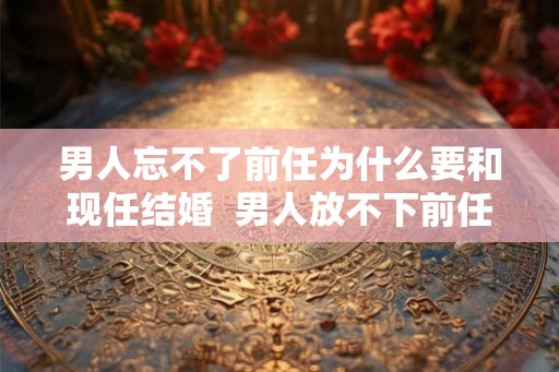 男人忘不了前任为什么要和现任结婚 男人放不下前任却结婚了 男人忘不了前任为什么要和现任结婚 男人放不下前任却结婚了