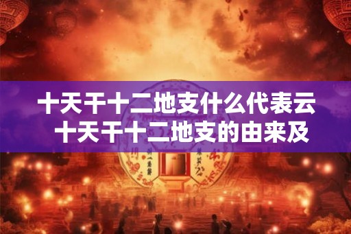 十天干十二地支什么代表云  十天干十二地支的由来及意义