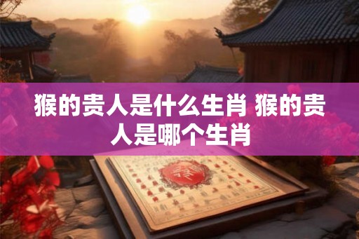 猴的贵人是什么生肖 猴的贵人是哪个生肖