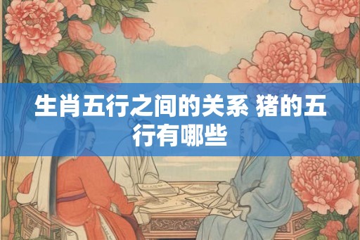 生肖五行之间的关系 猪的五行有哪些