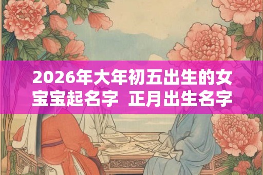 2026年大年初五出生的女宝宝起名字  正月出生名字库