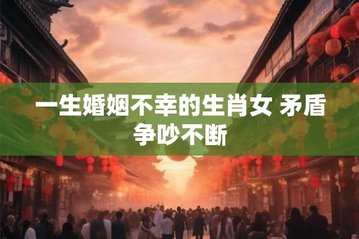 一生婚姻不幸的生肖女 矛盾争吵不断