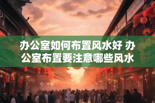 办公室如何布置风水好 办公室布置要注意哪些风水
