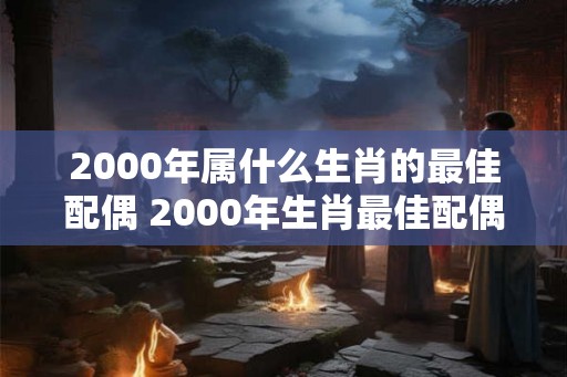 2000年属什么生肖的最佳配偶 2000年生肖最佳配偶是什么
