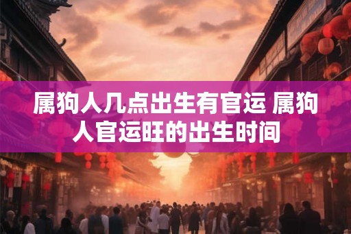 属狗人几点出生有官运 属狗人官运旺的出生时间