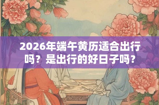 2026年端午黄历适合出行吗？是出行的好日子吗？