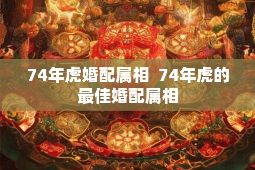 74年虎婚配属相  74年虎的最佳婚配属相