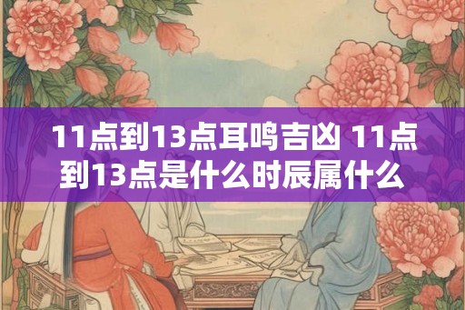 11点到13点耳鸣吉凶 11点到13点是什么时辰属什么
