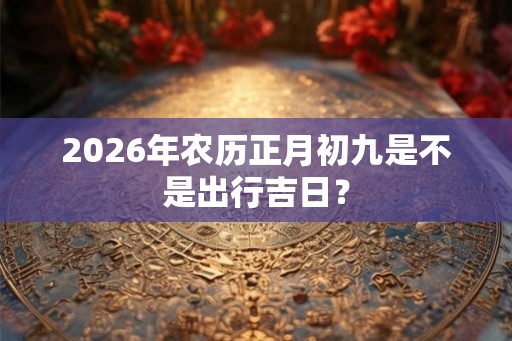 2026年农历正月初九是不是出行吉日？