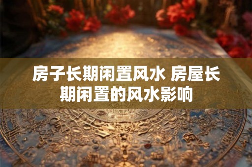房子长期闲置风水 房屋长期闲置的风水影响