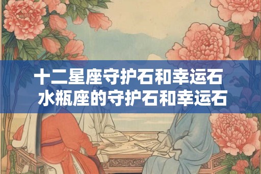 十二星座守护石和幸运石  水瓶座的守护石和幸运石
