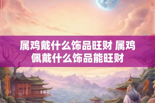 属鸡戴什么饰品旺财 属鸡佩戴什么饰品能旺财