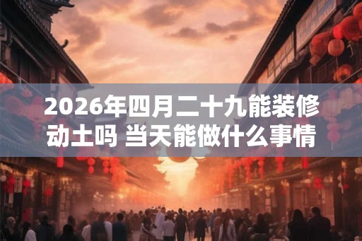 2026年四月二十九能装修动土吗 当天能做什么事情