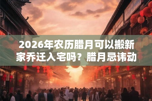 2026年农历腊月可以搬新家乔迁入宅吗？腊月忌讳动土？