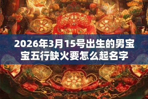 2026年3月15号出生的男宝宝五行缺火要怎么起名字 2026年3月15号出生的男宝宝五行缺火要怎么起名字