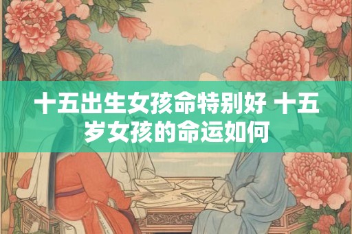 十五出生女孩命特别好 十五岁女孩的命运如何 十五出生女孩命特别好 十五岁女孩的命运如何