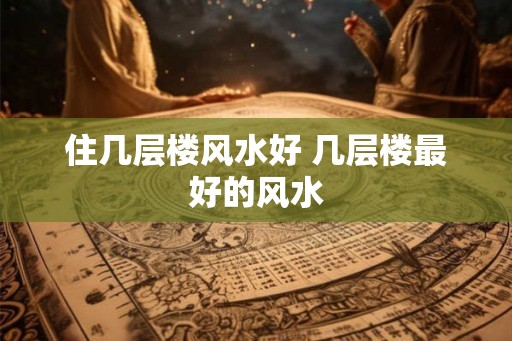 住几层楼风水好 几层楼最好的风水