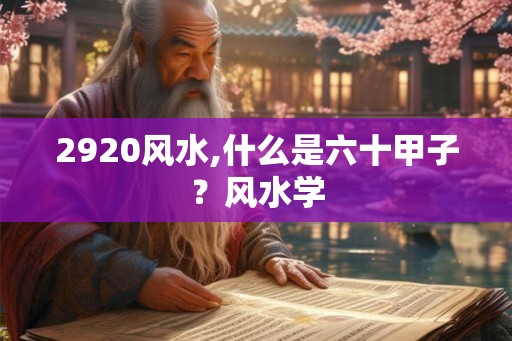 2920风水,什么是六十甲子?风水学 2920风水,什么是六十甲子?风水学