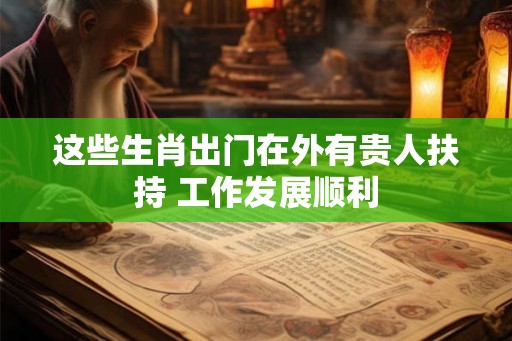 这些生肖出门在外有贵人扶持 工作发展顺利 这些生肖出门在外有贵人扶持 工作发展顺利