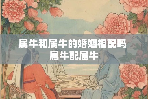 属牛和属牛的婚姻相配吗 属牛配属牛