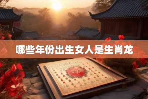 哪些年份出生女人是生肖龙 哪些年份出生女人是生肖龙