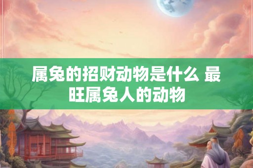 属兔的招财动物是什么 最旺属兔人的动物 属兔的招财动物是什么 最旺属兔人的动物