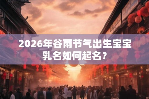 2026年谷雨节气出生宝宝乳名如何起名？