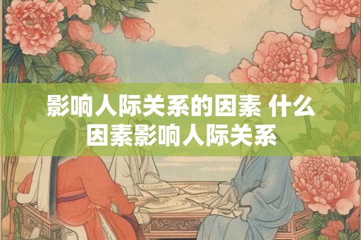 影响人际关系的因素 什么因素影响人际关系 影响人际关系的因素 什么因素影响人际关系