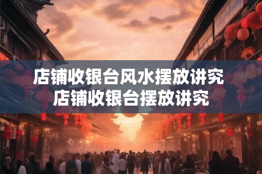 店铺收银台风水摆放讲究 店铺收银台摆放讲究