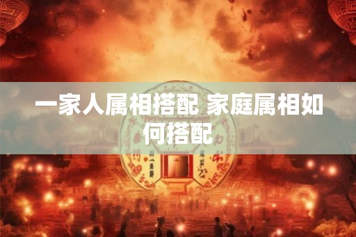 一家人属相搭配 家庭属相如何搭配