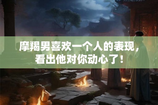 摩羯男喜欢一个人的表现，看出他对你动心了！
