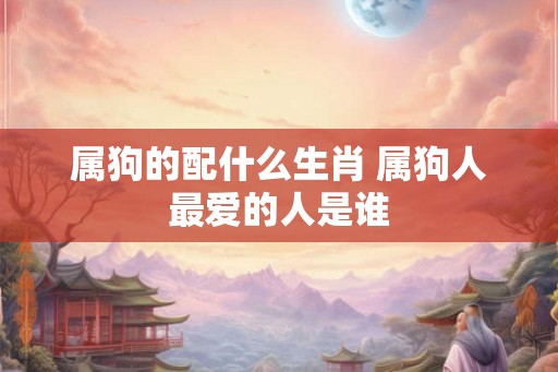 属狗的配什么生肖 属狗人最爱的人是谁 属狗的配什么生肖 属狗人最爱的人是谁