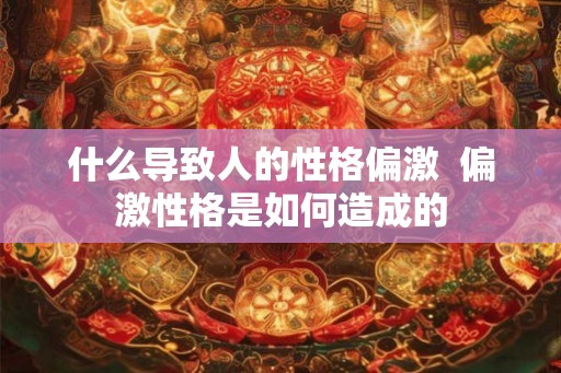什么导致人的性格偏激 偏激性格是如何造成的 什么导致人的性格偏激 偏激性格是如何造成的