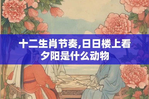 十二生肖节奏,日日楼上看夕阳是什么动物