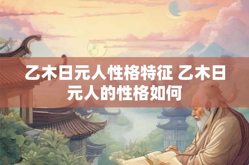 乙木日元人性格特征 乙木日元人的性格如何