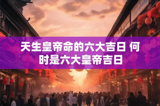 天生皇帝命的六大吉日 何时是六大皇帝吉日