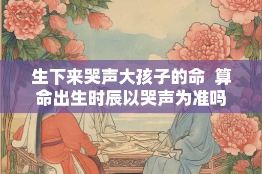 生下来哭声大孩子的命  算命出生时辰以哭声为准吗
