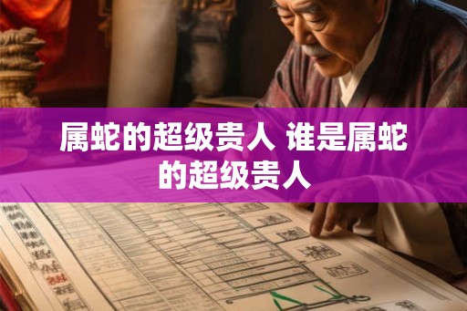 属蛇的超级贵人 谁是属蛇的超级贵人