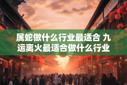 属蛇做什么行业最适合 九运离火最适合做什么行业