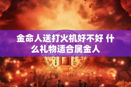 金命人送打火机好不好 什么礼物适合属金人