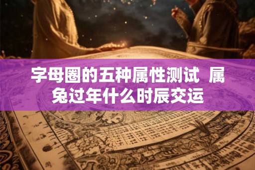 字母圈的五种属性测试  属兔过年什么时辰交运