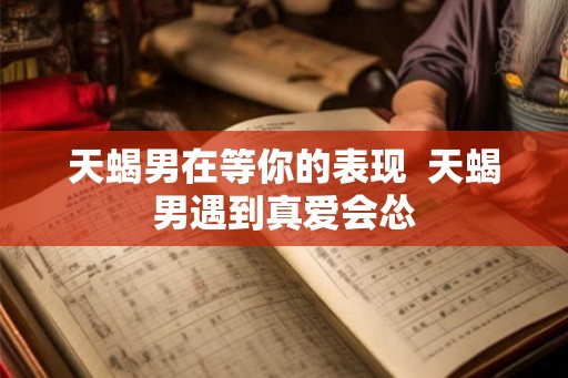 天蝎男在等你的表现 天蝎男遇到真爱会怂 天蝎男在等你的表现 天蝎男遇到真爱会怂