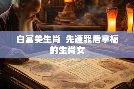 白富美生肖  先遭罪后享福的生肖女