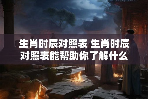 生肖时辰对照表 生肖时辰对照表能帮助你了解什么