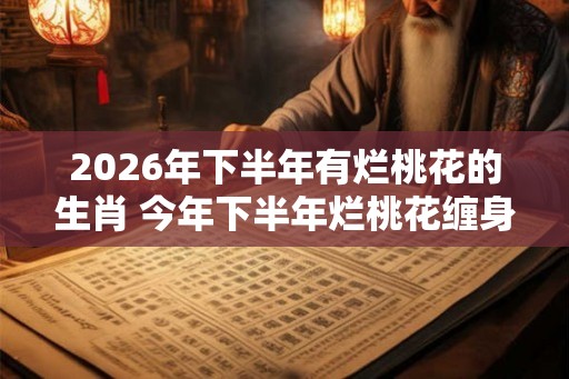 2026年下半年有烂桃花的生肖 今年下半年烂桃花缠身的属相