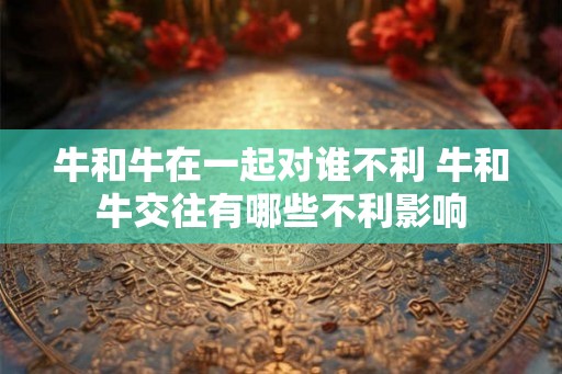 牛和牛在一起对谁不利 牛和牛交往有哪些不利影响