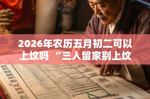 2026年农历五月初二可以上坟吗 “三人留家别上坟”究竟是哪3种人