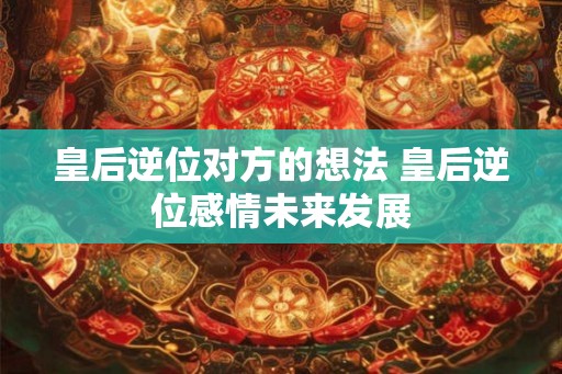 皇后逆位对方的想法 皇后逆位感情未来发展