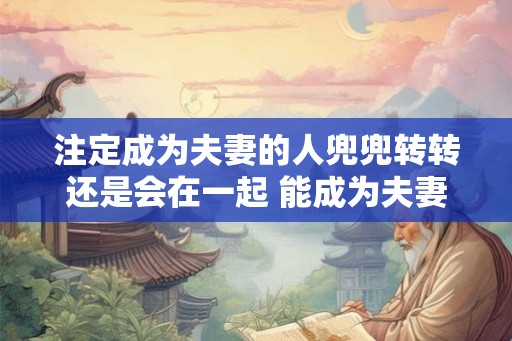注定成为夫妻的人兜兜转转还是会在一起 能成为夫妻的人真是命中注定吗 注定成为夫妻的人兜兜转转还是会在一起 能成为夫妻的人真是命中注定吗