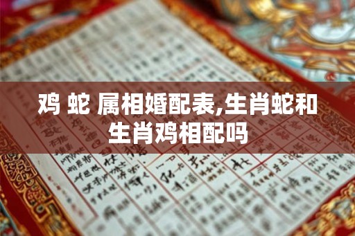 鸡 蛇 属相婚配表,生肖蛇和生肖鸡相配吗